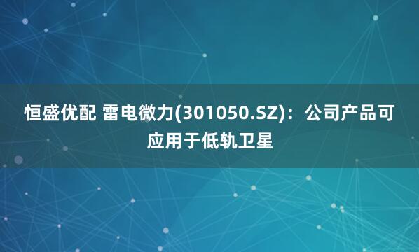 恒盛优配 雷电微力(301050.SZ)：公司产品可应用于低轨卫星