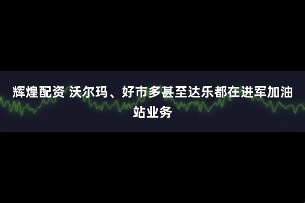 辉煌配资 沃尔玛、好市多甚至达乐都在进军加油站业务