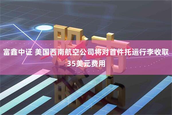 富鑫中证 美国西南航空公司将对首件托运行李收取35美元费用