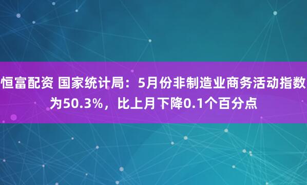 恒富配资 国家统计局：5月份非制造业商务活动指数为50.3%，比上月下降0.1个百分点
