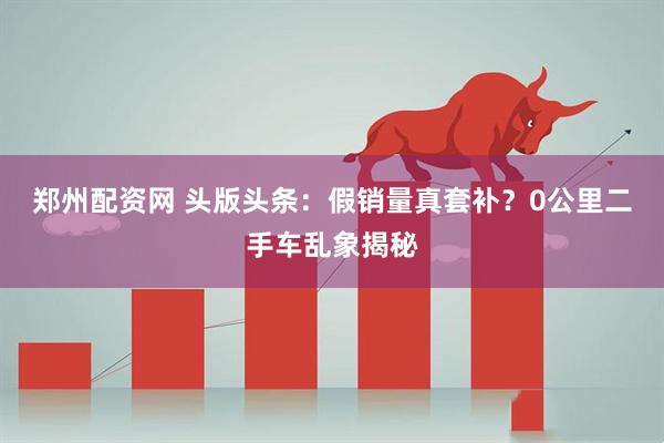 郑州配资网 头版头条：假销量真套补？0公里二手车乱象揭秘