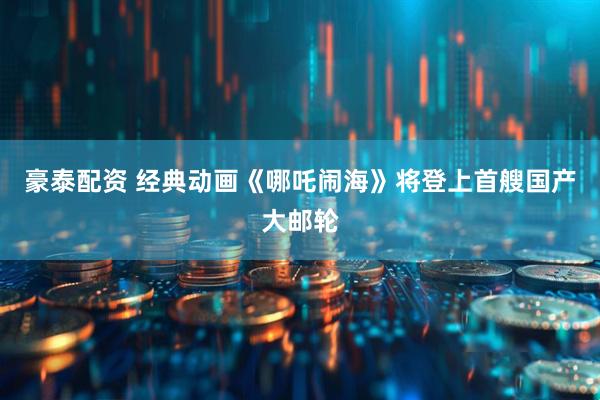 豪泰配资 经典动画《哪吒闹海》将登上首艘国产大邮轮