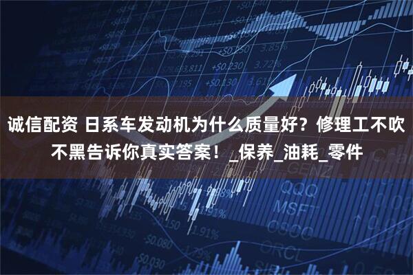 诚信配资 日系车发动机为什么质量好？修理工不吹不黑告诉你真实答案！_保养_油耗_零件