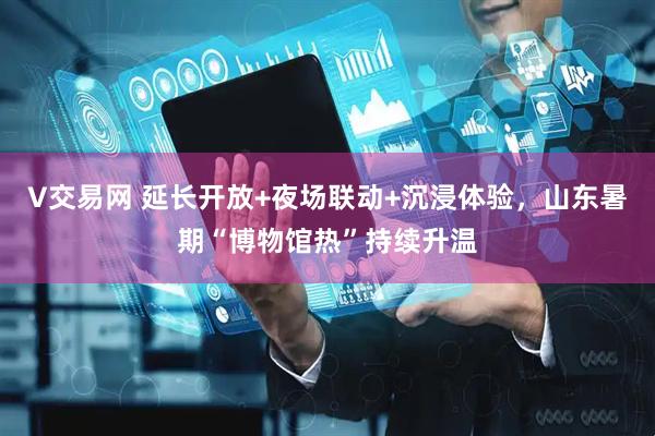 V交易网 延长开放+夜场联动+沉浸体验，山东暑期“博物馆热”持续升温