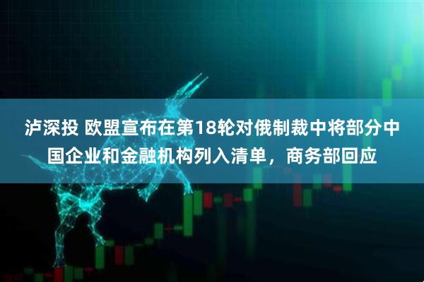 泸深投 欧盟宣布在第18轮对俄制裁中将部分中国企业和金融机构列入清单，商务部回应
