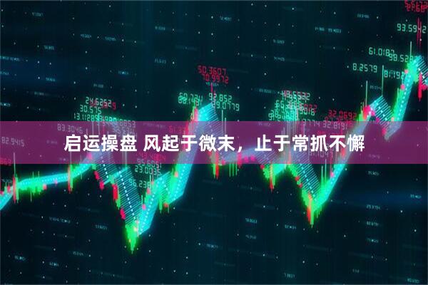 启运操盘 风起于微末，止于常抓不懈