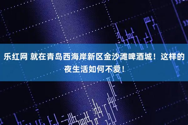 乐红网 就在青岛西海岸新区金沙滩啤酒城！这样的夜生活如何不爱！