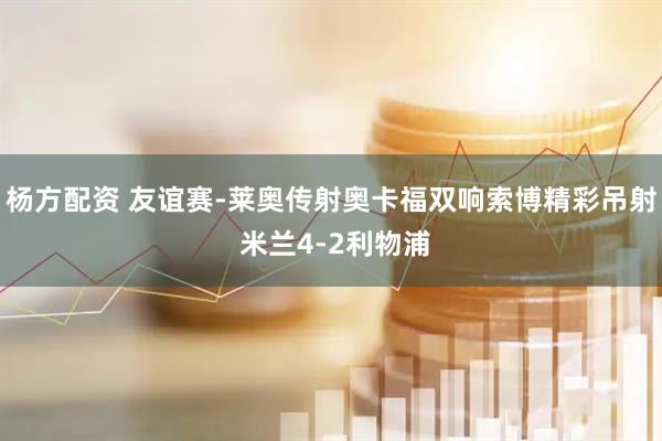 杨方配资 友谊赛-莱奥传射奥卡福双响索博精彩吊射 米兰4-2利物浦