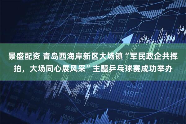 景盛配资 青岛西海岸新区大场镇“军民政企共挥拍，大场同心展风采”主题乒乓球赛成功举办
