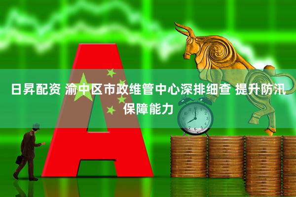 日昇配资 渝中区市政维管中心深排细查 提升防汛保障能力