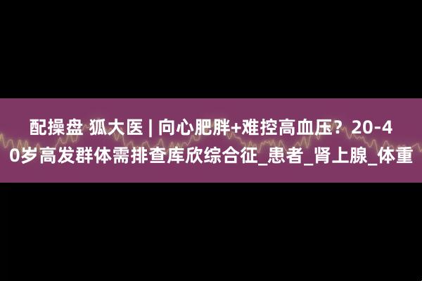 配操盘 狐大医 | 向心肥胖+难控高血压？20-40岁高发群体需排查库欣综合征_患者_肾上腺_体重