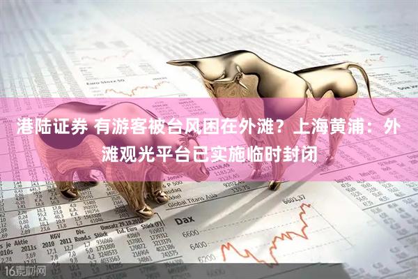 港陆证券 有游客被台风困在外滩？上海黄浦：外滩观光平台已实施临时封闭