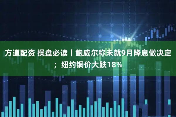 方道配资 操盘必读丨鲍威尔称未就9月降息做决定；纽约铜价大跌18%