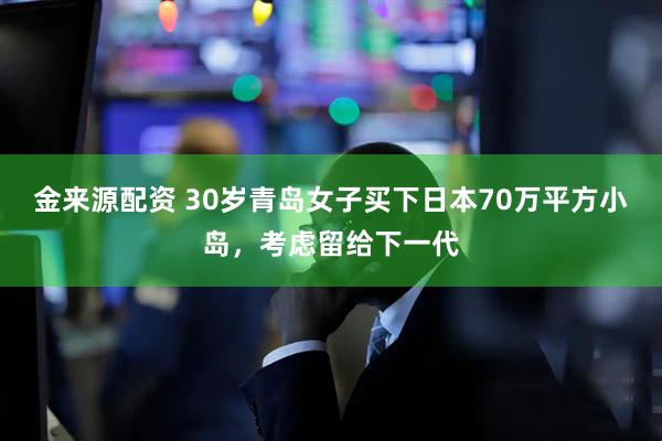 金来源配资 30岁青岛女子买下日本70万平方小岛，考虑留给下一代