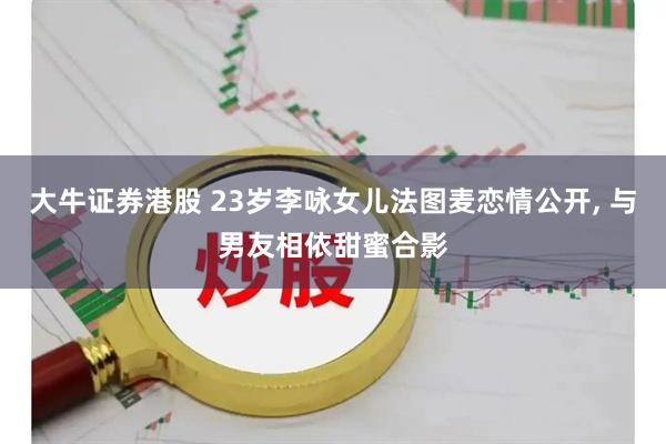 大牛证券港股 23岁李咏女儿法图麦恋情公开, 与男友相依甜蜜合影