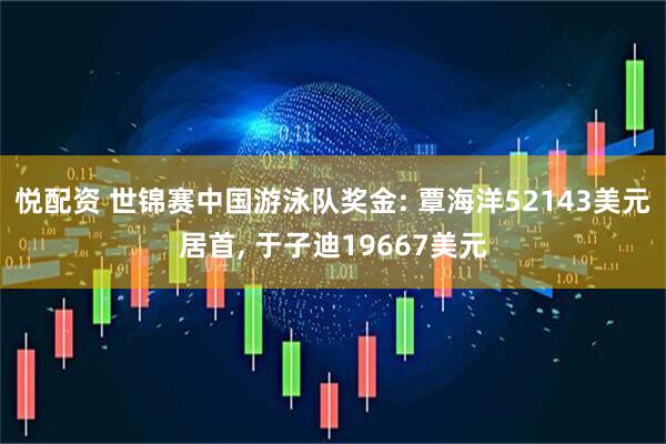 悦配资 世锦赛中国游泳队奖金: 覃海洋52143美元居首, 于子迪19667美元