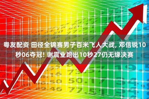 粤友配资 田径全锦赛男子百米飞人大战, 邓信锐10秒06夺冠! 谢震业跑出10秒27仍无缘决赛