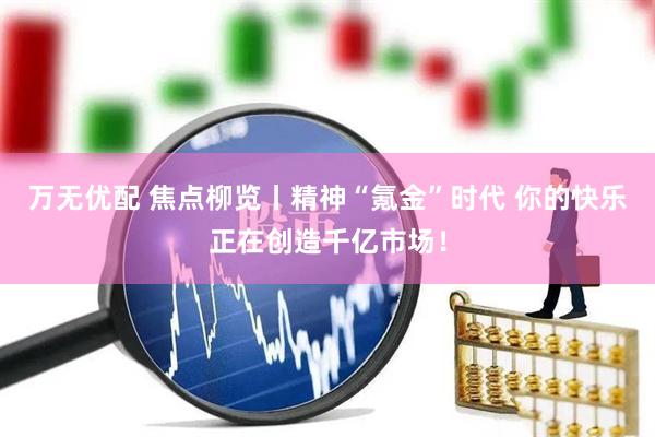 万无优配 焦点柳览丨精神“氪金”时代 你的快乐正在创造千亿市场！