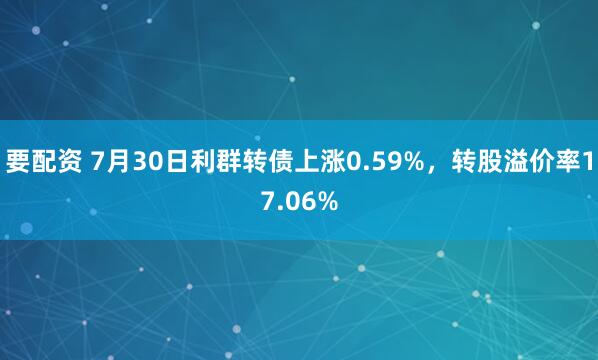 要配资 7月30日利群转债上涨0.59%，转股溢价率17.06%