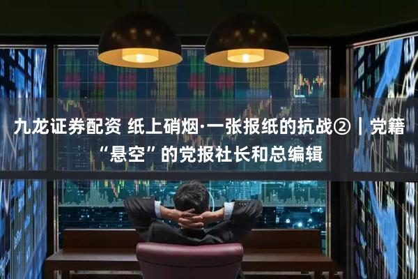 九龙证券配资 纸上硝烟·一张报纸的抗战②｜党籍“悬空”的党报社长和总编辑