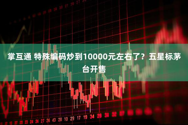 掌互通 特殊编码炒到10000元左右了？五星标茅台开售