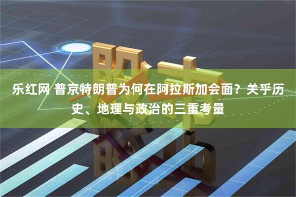 乐红网 普京特朗普为何在阿拉斯加会面？关乎历史、地理与政治的三重考量