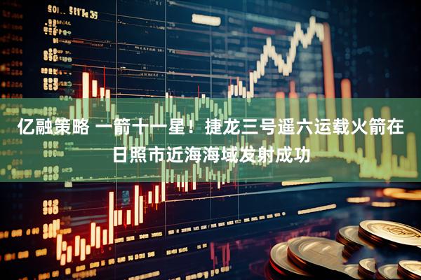亿融策略 一箭十一星！捷龙三号遥六运载火箭在日照市近海海域发射成功