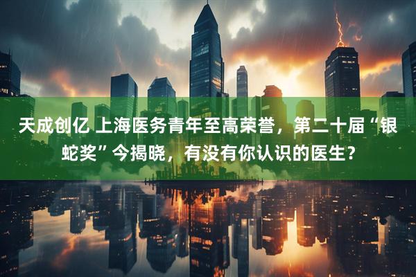 天成创亿 上海医务青年至高荣誉，第二十届“银蛇奖”今揭晓，有没有你认识的医生？
