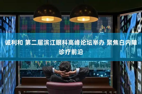 诚利和 第二届滨江眼科高峰论坛举办 聚焦白内障诊疗前沿