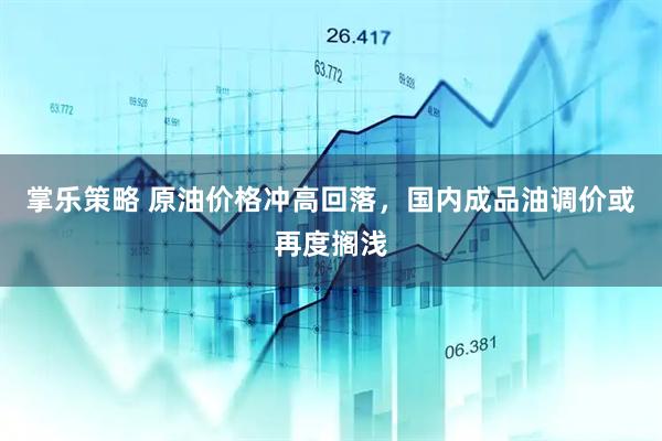 掌乐策略 原油价格冲高回落，国内成品油调价或再度搁浅