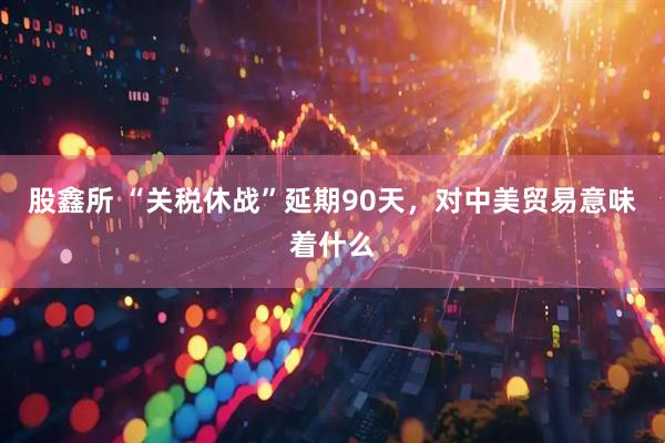 股鑫所 “关税休战”延期90天，对中美贸易意味着什么