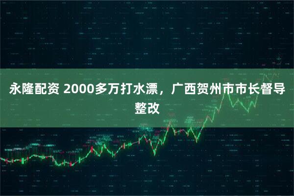 永隆配资 2000多万打水漂，广西贺州市市长督导整改