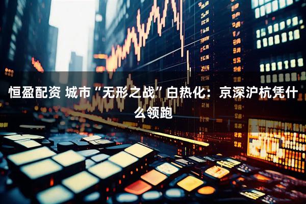 恒盈配资 城市“无形之战”白热化：京深沪杭凭什么领跑