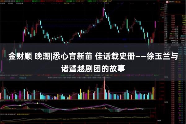 金财顺 晚潮|悉心育新苗 佳话载史册——徐玉兰与诸暨越剧团的故事