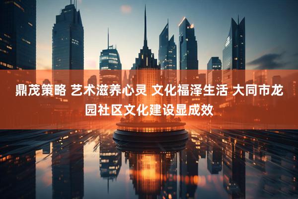 鼎茂策略 艺术滋养心灵 文化福泽生活 大同市龙园社区文化建设显成效