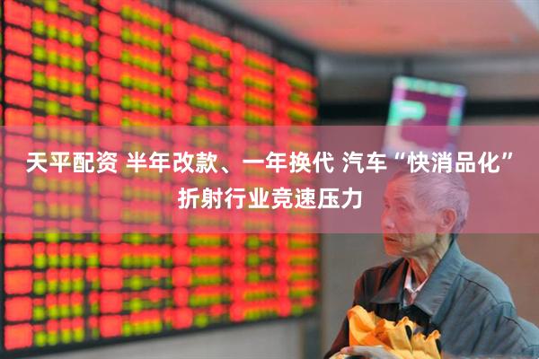 天平配资 半年改款、一年换代 汽车“快消品化”折射行业竞速压力