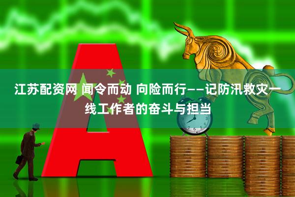 江苏配资网 闻令而动 向险而行——记防汛救灾一线工作者的奋斗与担当
