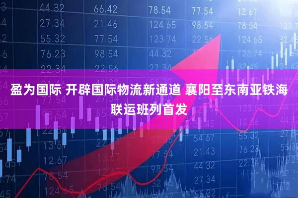 盈为国际 开辟国际物流新通道 襄阳至东南亚铁海联运班列首发
