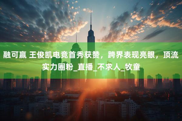 融可赢 王俊凯电竞首秀获赞，跨界表现亮眼，顶流实力圈粉_直播_不求人_牧童