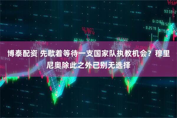 博泰配资 先歇着等待一支国家队执教机会？穆里尼奥除此之外已别无选择