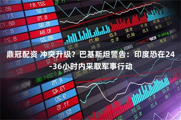 鼎冠配资 冲突升级？巴基斯坦警告：印度恐在24-36小时内采取军事行动