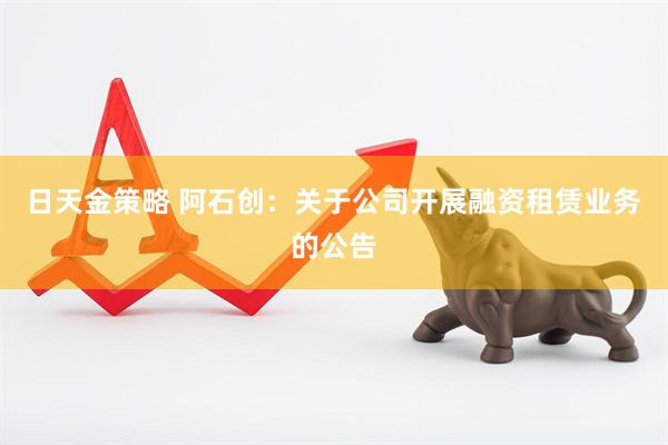 日天金策略 阿石创：关于公司开展融资租赁业务的公告