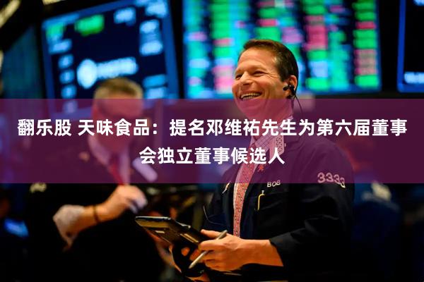 翻乐股 天味食品：提名邓维祐先生为第六届董事会独立董事候选人
