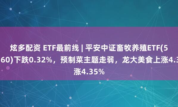 炫多配资 ETF最前线 | 平安中证畜牧养殖ETF(516760)下跌0.32%，预制菜主题走弱，龙大美食上涨4.35%