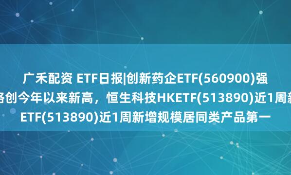 广禾配资 ETF日报|创新药企ETF(560900)强势收涨3.18%，收盘价格创今年以来新高，恒生科技HKETF(513890)近1周新增规模居同类产品第一