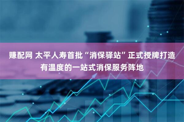 赚配网 太平人寿首批“消保驿站”正式授牌打造有温度的一站式消保服务阵地