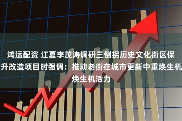 鸿运配资 江夏李茂涛调研三倒拐历史文化街区保护提升改造项目时强调：推动老街在城市更新中重焕生机活力