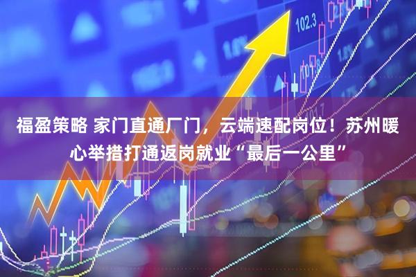 福盈策略 家门直通厂门，云端速配岗位！苏州暖心举措打通返岗就业“最后一公里”