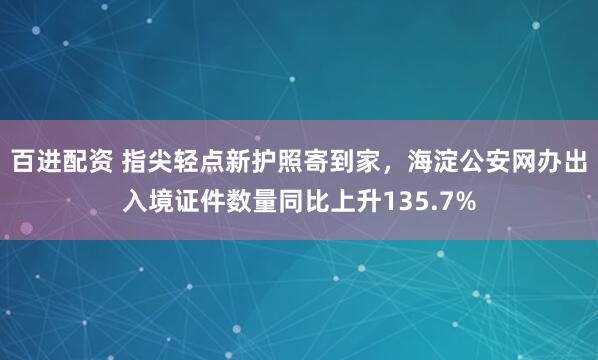百进配资 指尖轻点新护照寄到家，海淀公安网办出入境证件数量同比上升135.7%