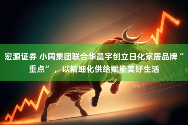 宏源证券 小阔集团联合华晨宇创立日化家居品牌“重点” ，以精细化供给赋能美好生活